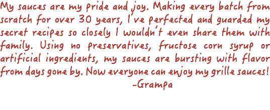 My sauces are my pride and joy. Making every batch from scratch for over 30 years, I’ve perfected and guarded my secret recipes so closely I wouldn’t even share them with family. Using no preservatives, fructose corn syrup or artificial ingredients, my sauces are bursting with flavor from days gone by. Now everyone can enjoy my grille sauces! -Grampa